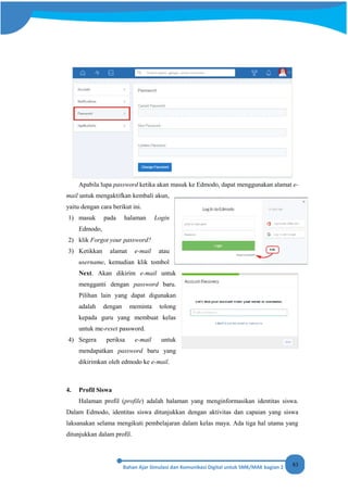 83
Apabila lupa password ketika akan masuk ke Edmodo, dapat menggunakan alamat e-
mail untuk mengaktifkan kembali akun,
yaitu dengan cara berikut ini.
1) masuk pada halaman Login
Edmodo,
2) klik Forgot your password?
3) Ketikkan alamat e-mail atau
username, kemudian klik tombol
Next. Akan dikirim e-mail untuk
mengganti dengan password baru.
Pilihan lain yang dapat digunakan
adalah dengan meminta tolong
kepada guru yang membuat kelas
untuk me-reset password.
4) Segera periksa e-mail untuk
mendapatkan password baru yang
dikirimkan oleh edmodo ke e-mail.
4. Profil Siswa
Halaman profil (profile) adalah halaman yang menginformasikan identitas siswa.
Dalam Edmodo, identitas siswa ditunjukkan dengan aktivitas dan capaian yang siswa
laksanakan selama mengikuti pembelajaran dalam kelas maya. Ada tiga hal utama yang
ditunjukkan dalam profil.
 