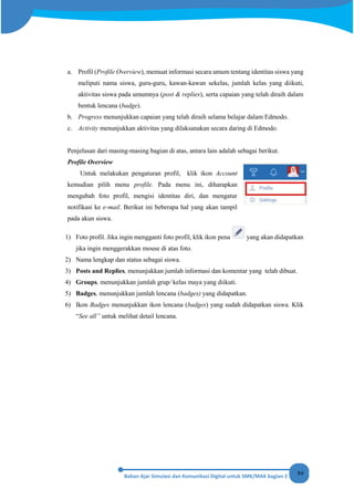 84
a. Profil (Profile Overview), memuat informasi secara umum tentang identitas siswa yang
meliputi nama siswa, guru-guru, kawan-kawan sekelas, jumlah kelas yang diikuti,
aktivitas siswa pada umumnya (post & replies), serta capaian yang telah diraih dalam
bentuk lencana (badge).
b. Progress menunjukkan capaian yang telah diraih selama belajar dalam Edmodo.
c. Activity menunjukkan aktivitas yang dilaksanakan secara daring di Edmodo.
Penjelasan dari masing-masing bagian di atas, antara lain adalah sebagai berikut.
Profile Overview
Untuk melakukan pengaturan profil, klik ikon Account
kemudian pilih menu profile. Pada menu ini, diharapkan
mengubah foto profil, mengisi identitas diri, dan mengatur
notifikasi ke e-mail. Berikut ini beberapa hal yang akan tampil
pada akun siswa.
1) Foto profil. Jika ingin mengganti foto profil, klik ikon pena yang akan didapatkan
jika ingin menggerakkan mouse di atas foto.
2) Nama lengkap dan status sebagai siswa.
3) Posts and Replies, menunjukkan jumlah informasi dan komentar yang telah dibuat.
4) Groups, menunjukkan jumlah grup/ kelas maya yang diikuti.
5) Badges, menunjukkan jumlah lencana (badges) yang didapatkan.
6) Ikon Badges menunjukkan ikon lencana (badges) yang sudah didapatkan siswa. Klik
“See all” untuk melihat detail lencana.
 