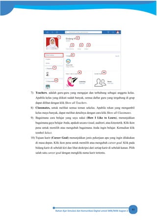 85
7) Teachers, adalah guru-guru yang mengajar dan terhubung sebagai anggota kelas.
Apabila kelas yang diikuti sudah banyak, semua daftar guru yang tergabung di grup
dapat dilihat dengan klik Show all Teachers.
8) Classmates, untuk melihat semua teman sekelas. Apabila rekan yang mengambil
kelas maya banyak, dapat melihat detailnya dengan cara klik Show all Classmates.
9) Bagaimana cara belajar yang saya sukai (How I Like to Learn), menunjukkan
bagaimana gaya belajar Anda, apakah secara visual, auditori, atau kinestetik. Klik ikon
pena untuk memilih atau mengubah bagaimana Anda ingin belajar. Kemudian klik
tombol Select.
10) Tujuan karir (Career Goal) menunjukkan jenis pekerjaan apa yang ingin dilakukan
di masa depan. Klik ikon pena untuk memilih atau mengubah career goal. Klik pada
bidang karir di sebelah kiri dan lihat deskripsi dari setiap karir di sebelah kanan. Pilih
salah satu career goal dengan mengklik nama karir tertentu.
 