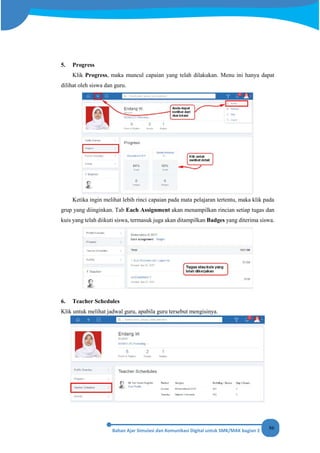 86
5. Progress
Klik Progress, maka muncul capaian yang telah dilakukan. Menu ini hanya dapat
dilihat oleh siswa dan guru.
Ketika ingin melihat lebih rinci capaian pada mata pelajaran tertentu, maka klik pada
grup yang diinginkan. Tab Each Assignment akan menampilkan rincian setiap tugas dan
kuis yang telah diikuti siswa, termasuk juga akan ditampilkan Badges yang diterima siswa.
6. Teacher Schedules
Klik untuk melihat jadwal guru, apabila guru tersebut mengisinya.
 