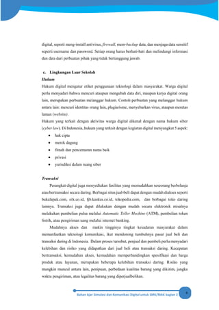 6
digital, seperti meng-install antivirus, firewall, mem-backup data, dan menjaga data sensitif
seperti username dan password. Setiap orang harus berhati-hati dan melindungi informasi
dan data dari perbuatan pihak yang tidak bertanggung jawab.
c. Lingkungan Luar Sekolah
Hukum
Hukum digital mengatur etiket penggunaan teknologi dalam masyarakat. Warga digital
perlu menyadari bahwa mencuri ataupun mengubah data diri, maupun karya digital orang
lain, merupakan perbuatan melanggar hukum. Contoh perbuatan yang melanggar hukum
antara lain: mencuri identitas orang lain, plagiarisme, menyebarkan virus, ataupun meretas
laman (website).
Hukum yang terkait dengan aktivitas warga digital dikenal dengan nama hukum siber
(cyber law). Di Indonesia, hukum yang terkait dengan kegiatan digital menyangkut 5 aspek:
• hak cipta
• merek dagang
• fitnah dan pencemaran nama baik
• privasi
• yurisdiksi dalam ruang siber
Transaksi
Perangkat digital juga menyediakan fasilitas yang memudahkan seseorang berbelanja
atau bertransaksi secara daring. Berbagai situs jual-beli dapat dengan mudah diakses seperti
bukalapak.com, olx.co.id, fjb.kaskus.co.id, tokopedia.com, dan berbagai toko daring
lainnya. Transaksi juga dapat dilakukan dengan mudah secara elektronik misalnya
melakukan pembelian pulsa melalui Automatic Teller Mechine (ATM), pembelian token
listrik, atau pengiriman uang melalui internet banking.
Mudahnya akses dan makin tingginya tingkat kesadaran masyarakat dalam
memanfaatkan teknologi komunikasi, ikut mendorong tumbuhnya pasar jual beli dan
transaksi daring di Indonesia. Dalam proses tersebut, penjual dan pembeli perlu menyadari
kelebihan dan risiko yang didapatkan dari jual beli atau transaksi daring. Kecepatan
bertransaksi, kemudahan akses, kemudahan memperbandingkan spesifikasi dan harga
produk atau layanan, merupakan beberapa kelebihan transaksi daring. Risiko yang
mungkin muncul antara lain, penipuan, perbedaan kualitas barang yang dikirim, jangka
waktu pengiriman, atau legalitas barang yang diperjualbelikan.
 