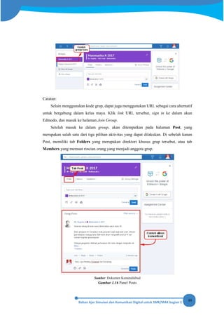 88
Catatan:
Selain menggunakan kode grup, dapat juga menggunakan URL sebagai cara alternatif
untuk bergabung dalam kelas maya. Klik link URL tersebut, sign in ke dalam akun
Edmodo, dan masuk ke halaman Join Group.
Setelah masuk ke dalam group, akan ditempatkan pada halaman Post, yang
merupakan salah satu dari tiga pilihan aktivitas yang dapat dilakukan. Di sebelah kanan
Post, memiliki tab Folders yang merupakan direktori khusus grup tersebut, atau tab
Members yang memuat rincian orang yang menjadi anggota grup.
Sumber: Dokumen Kemendikbud
Gambar 1.16 Panel Posts
 