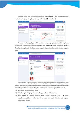 89
Aktivitas kedua yang dapat dilakukan adalah klik tab Folders. Klik nama folder untuk
melihat konten yang dibagikan, misalnya klik folder Matematika-X.
Pada aktivitas ke tiga, dapat melihat daftar kawan pada grup itu (yang sudah tergabung
dalam grup yang diikuti) dengan meng-klik tab Members. Kotak pencarian (Search
Members) yang berada di sebelah kanan anggota dapat digunakan untuk mencari anggota
grup.
Konsultasikan kepada guru yang membuat grup jika ingin keluar dari grup/kelas yang
diikuti. Karena setiap riwayat aktivitas (note, tugas, kuis, penilaian, dll.) akan dihapus jika
keluar/Logout dari kelas, maka. Langkah untuk keluar dari dari login adalah berikut.
a) Klik nama kelas yang ingin keluar
b) Klik Group Settings, pada antarmuka group di sebelah atas atas.
c) Klik Withdraw, setelah muncul kotak dialog withdraw, klik Yes untuk
mengkonfirmasi bahwa keluar dari kelas maya dan segala aktivitas serta capaian
setuju untuk dihapus.
 