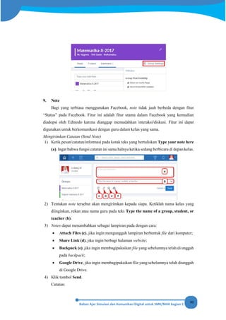 90
9. Note
Bagi yang terbiasa menggunakan Facebook, note tidak jauh berbeda dengan fitur
“Status” pada Facebook. Fitur ini adalah fitur utama dalam Facebook yang kemudian
diadopsi oleh Edmodo karena dianggap memudahkan interaksi/diskusi. Fitur ini dapat
digunakan untuk berkomunikasi dengan guru dalam kelas yang sama.
Mengirimkan Catatan (Send Note)
1) Ketik pesan/catatan/informasi pada kotak teks yang bertuliskan Type your note here
(a). Ingat bahwa fungsi catatan ini sama halnya ketika sedang berbicara di depan kelas.
2) Tentukan note tersebut akan mengirimkan kepada siapa. Ketiklah nama kelas yang
diinginkan, rekan atau nama guru pada teks Type the name of a group, student, or
teacher (b).
3) Notes dapat menambahkan sebagai lampiran pada dengan cara:
• Attach Files (c), jika ingin mengunggah lampiran berbentuk file dari komputer;
• Share Link (d), jika ingin berbagi halaman website;
• Backpack (e), jika ingin membagipakaikan file yang sebelumnya telah di unggah
pada backpack;
• Google Drive, jika ingin membagipakaikan file yang sebelumnya telah diunggah
di Google Drive.
4) Klik tombol Send.
Catatan:
 