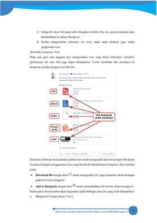 91
1) Setiap file atau link yang telah dibagikan melalui fitur ini, secara otomatis akan
ditambahkan ke dalam Backpack.
2) Ketika mengirimkan informasi via note, maka akan terekam juga waktu
pengiriman note.
Membuka Lampiran Note
Pada saat guru atau anggota lain mengirimkan note yang berisi informasi/ instruksi/
pertanyaan, file atau link juga dapat dilampirkan. Untuk membuka dan membaca isi
lampiran tersebut dengan cara klik file.
Selain itu, Edmodo menyediakan pilihan lain untuk mengunduh dan menyimpan file dalam
backpack dengan menggunakan ikon yang berada di sebelah kanan lampiran. Ikon tersebut
yaitu:
• Download file dengan ikon untuk mengunduh file yang kemudian akan disimpan
pada hard disk komputer.
• Add to Backpack dengan ikon untuk menambahkan file/link ke dalam backpack.
Kedua jenis ikon tersebut dapat digunakan pada berbagai jenis file yang telah dilampirkan.
a. Menjawab Catatan (Reply Note)
 