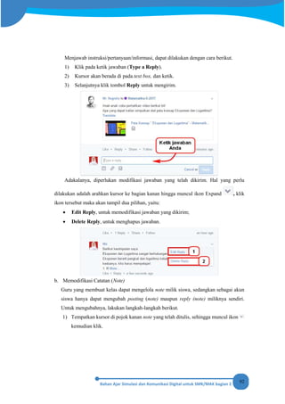 92
Menjawab instruksi/pertanyaan/informasi, dapat dilakukan dengan cara berikut.
1) Klik pada ketik jawaban (Type a Reply).
2) Kursor akan berada di pada text box, dan ketik.
3) Selanjutnya klik tombol Reply untuk mengirim.
Adakalanya, diperlukan modifikasi jawaban yang telah dikirim. Hal yang perlu
dilakukan adalah arahkan kursor ke bagian kanan hingga muncul ikon Expand , klik
ikon tersebut maka akan tampil dua pilihan, yaitu:
• Edit Reply, untuk memodifikasi jawaban yang dikirim;
• Delete Reply, untuk menghapus jawaban.
b. Memodifikasi Catatan (Note)
Guru yang membuat kelas dapat mengelola note milik siswa, sedangkan sebagai akun
siswa hanya dapat mengubah posting (note) maupun reply (note) miliknya sendiri.
Untuk mengubahnya, lakukan langkah-langkah berikut.
1) Tempatkan kursor di pojok kanan note yang telah ditulis, sehingga muncul ikon
kemudian klik.
 