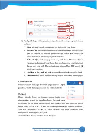 93
2) Terdapat berbagai pilihan yang dapat digunakan untuk posting yang telah dikirim,
meliputi:
• Link to Post (a), untuk mendapatkan link dari posting yang dibuat.
• Edit Post (b), untuk melakukan modifikasi terhadap deskripsi note, terkecualli
jika ada lampiran file atau link, yang tidak dapat diubah. Klik tombol Save
untuk menyimpan perubahan yang telah dilakukan.
• Delete Post (c), untuk menghapus note yang telah dibuat. Akan muncul pesan
yang menyatakan apakah benar-benar akan menghapus note yang telah dibuat,
karena note yang telah dihapus tidak dapat dikembalikan. Klik tombol Ok
untuk menyetujuinya.
• Add Post to Backpack (d), untk menambahkan posting ke dalam Backpack.
• Make Public (e), untuk membuat posting menjadi bisa diakses oleh siapapun.
Keluar dari akun
Untuk keluar dari akun dapat dilakukan dengan cara klik Logout
pada foto pemilik akun di pojok kanan atas jendela Edmodo.
Backpack
Dalam Edmodo, lokasi penyimpanan sumber belajar siswa
diumpamakan seperti tas ransel/Backpack. Backpack dapat
menyimpan file dan tautan dengan jumlah yang tidak terbatas, dan mengelola sumber
belajar dalam Google Drive. File yang ditempatkan pada Backpack dapat bersumber dari
Note atau Assignments. Berikut ini adalah aktivitas yang dapat dilakukan dalam
menggunakan dan mengelola Backpack.
Menambah File, Folder, atau Link dalam Backpack
 