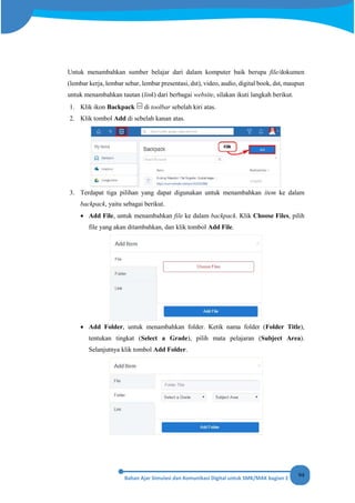 94
Untuk menambahkan sumber belajar dari dalam komputer baik berupa file/dokumen
(lembar kerja, lembar sebar, lembar presentasi, dst), video, audio, digital book, dst, maupun
untuk menambahkan tautan (link) dari berbagai website, silakan ikuti langkah berikut.
1. Klik ikon Backpack di toolbar sebelah kiri atas.
2. Klik tombol Add di sebelah kanan atas.
3. Terdapat tiga pilihan yang dapat digunakan untuk menambahkan item ke dalam
backpack, yaitu sebagai berikut.
• Add File, untuk menambahkan file ke dalam backpack. Klik Choose Files, pilih
file yang akan ditambahkan, dan klik tombol Add File.
• Add Folder, untuk menambahkan folder. Ketik nama folder (Folder Title),
tentukan tingkat (Select a Grade), pilih mata pelajaran (Subject Area).
Selanjutnya klik tombol Add Folder.
 