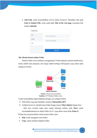 95
• Add Link, untuk menambahkan link ke dalam backpack. Masukkan link pada
Link or Embed URL, ketik judul pada Title of the web page, kemudian klik
tombol Add link.
Tips Menata Konten dalam Folder
Struktur folder siswa sebaiknya menggunakan 3 buah tingkatan, pertama adalah kelas,
kedua adalah mata pelajaran, dan ketiga adalah berbagai hal/kegiatan yang terkait pada
pelajaran tersebut.
Sumber: Dokumen Kemendikbud
Gambar 1.17 Struktur folder siswa.
Untuk memindahkan dapat dilakukan dengan cara sebagai berikut.
1) Pilih folder yang akan dipindah, misalnya Matematika 2017.
2) Arahkan kursor ke sebelah kanan folder hingga muncul More Option dengan ikon
. Klik ikon tersebut maka akan tampil beberapa pilihan, pilih Move untuk
memindahkankannya ke dalam folder level 1 yang diberi nama folder Kelas X.
Pilihan lain yang disediakan untuk menata folder yaitu:
• Edit, untuk mengganti nama folder;
• Copy, untuk membuat duplikat folder;
 