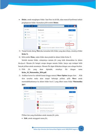 96
• Delete, untuk menghapus folder. Saat fitur ini di klik, akan muncul konfirmasi terkait
penghapusan folder. Kemudian pilih tombol Delete.
3) Tampil kotak dialog Move to, kemudian klik folder yang akan dituju, misalnya folder
Kelas X.
4) Klik tombol Done, maka folder akan pindah ke dalam folder Kelas X.
Setelah menata folder, selanjutnya menata file yang telah dimasukkan ke dalam
Backpack. Menata file hampir serupa dengan menata folder, hanya saja terdapat lebih
banyak pilihan untuk menatanya. Menata file dapat dilakukan dengan cara sebagai berikut.
1) Pilih file yang akan dipindah, misalnya file dengan nama
Kelas_10_Matematika_2016.pdf.
2) Arahkan kursor ke sebelah kanan hingga muncul More Option dengan ikon . Klik
ikon tersebut maka akan tampil beberapa pilihan, pilih Move untuk
memindahkankannya ke dalam folder level 2 yang diberi nama folder Matematika
2017.
Pilihan lain yang disediakan untuk menata file yaitu:
• Edit, untuk mengganti nama file;
 