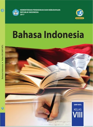 ISBN:
978-602-282-968-3 (jilid lengkap)
978-602-282-970-6 (jilid 2)
BahasaIndonesia•KelasVIIISMP/MTs
SMP/MTs
KELAS
VIII
KEMENTERIAN PENDIDIKAN DAN KEBUDAYAAN
REPUBLIK INDONESIA
2017
HET
ZONA 1 ZONA 2 ZONA 3 ZONA 4 ZONA 5
Rp19.700 Rp20.500 Rp21.300 Rp22.900 Rp29.500
Bahasa Indonesia untuk Kelas VIII disusun berdasarkan sesuai dengan tuntuan setiap
KD di dalam Kurikulum 2013. Di dalamnya terdiri atas teks berita, iklan, eksposisi,
puisi, eksplanasi, ulasan, persuasi, dan drama; dilanjutkan dengan pendalaman
tentang literasi. Adapun sistematika pengembangan setiap teks itu mengikuti
lagkah-langkah yang berlaku pada pendekatan saintifik, yakni diawali dengan lang-
kah pengamatan; diikuti dengan pendalaman materi serta pemunculan masalah,
yang pada akhirnya para siswa diharapkan dapat mengomunikasikan dan meng-
kreasikan materi-materi pelajaran yang telah mereka pelajari kepada forum; lebih
jauhnya pada kehidupan mereka sehari-hari.
Buku ini juga disusun dengan menggunakan pendekatan pedagogik genre; yang di
dalamnya meliputi tahap pengenalan konteks, pemodelan, kegiatan kelompok, dan
aktivitas individual. Konteks atau fungsi dari kegiatan pembelajarannya, diperkenal-
kan pada setiap babnya. Kemudian diikuti dengan penyajian model teks yang disertai
dengan identifikasi, analisis, dan sejumlah materi pendalaman. Bagian tersebut dilan-
jutkan dengan aktivitas pembelajaran bersama dan individual.
Dengan memperhatikan Permendikbud No. 23 Tahun 2016 tentang Standar Penila-
ian, sejumlah kegiatan di dalam buku ini, diarahkan pada kepentingan penilaian
autentik (authentic assesment). Kompetensi siswa dinilai secara langsung untuk
mmemperoleh gambaran tentang komptenes siswa itu yang senyata-nyatanya, baik
sikap, pengetahuan, maupun keterampilannya. Penilaian yang dimaksud dinyatakan
melalui sejumlah kegiatan, baik itu melalui kegiatan penemuan, kegiatan yang berba-
sis proyek, serta kegiatan yang berbasis masalah. Adapun penilaian pada setiap
subbab dinyataan secara variatif: esei, praktik, produk, proyek, ataupun dalam bentuk
protofolio.
Bahasa Indonesia
Bahasa Indonesia
 