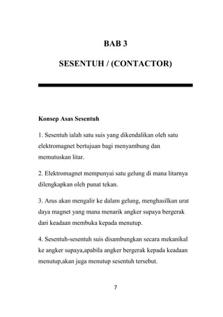 7
BAB 3
SESENTUH / (CONTACTOR)
Konsep Asas Sesentuh
1. Sesentuh ialah satu suis yang dikendalikan oleh satu
elektromagnet bertujuan bagi menyambung dan
memutuskan litar.
2. Elektromagnet mempunyai satu gelung di mana litarnya
dilengkapkan oleh punat tekan.
3. Arus akan mengalir ke dalam gelung, menghasilkan urat
daya magnet yang mana menarik angker supaya bergerak
dari keadaan membuka kepada menutup.
4. Sesentuh-sesentuh suis disambungkan secara mekanikal
ke angker supaya,apabila angker bergerak kepada keadaan
menutup,akan juga menutup sesentuh tersebut.
 