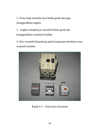 13
2. Teras tetap menarik teras boleh gerak dan juga
menggerakkan angker.
3. Angker mempunyai sesentuh boleh gerak dan
menggerakkan sesentuh tersebut.
4. Saiz sesentuh bergantung pada keupayaan membawa arus
sesentuh tersebut.
Rajah 3.5 : Jenis-Jenis Sesentuh
 