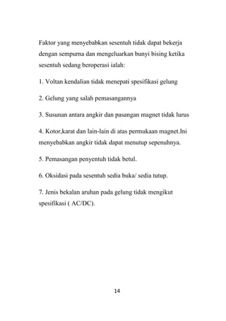 14
Faktor yang menyebabkan sesentuh tidak dapat bekerja
dengan sempurna dan mengeluarkan bunyi bising ketika
sesentuh sedang beroperasi ialah:
1. Voltan kendalian tidak menepati spesifikasi gelung
2. Gelung yang salah pemasangannya
3. Susunan antara angkir dan pasangan magnet tidak lurus
4. Kotor,karat dan lain-lain di atas permukaan magnet.Ini
menyebabkan angkir tidak dapat menutup sepenuhnya.
5. Pemasangan penyentuh tidak betul.
6. Oksidasi pada sesentuh sedia buka/ sedia tutup.
7. Jenis bekalan aruhan pada gelung tidak mengikut
spesifikasi ( AC/DC).
 