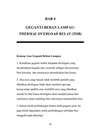 15
BAB 4
GEGANTI BEBAN LAMPAU/
THERMAL OVERLOAD RELAY (TOR)
Konsep Asas Geganti Beban Lampau
1. Kendalian geganti terdiri daripada dwilogam yang
dicantumkan kepada satu sesentuh sebagai alat pemutus
litar kawalan dan seterusnya memutuskan litar kuasa.
2. Jika arus yang masuk tidak melebihi jumlah yang
dihadkan,dwilogam tidak akan memberi apa-apa
kesan,tetapi apabila arus melebihi arus yang dihadkan
masuk ke litar kuasa dwilogam akan menjadi panas dan
seterusnya akan meleding dan seterusnya memutuskan litar.
3. Selain untuk perlindungan beban lebih,geganti jenis ini
juga boleh digunakan untuk perlindungan terhadap fasa
tunggal(single phasing).
 