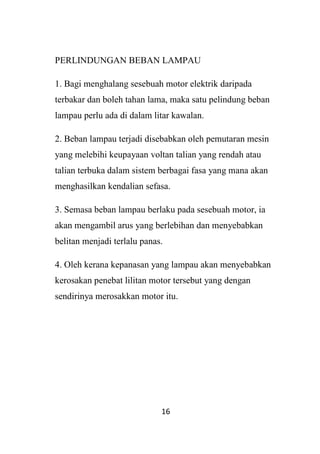 16
PERLINDUNGAN BEBAN LAMPAU
1. Bagi menghalang sesebuah motor elektrik daripada
terbakar dan boleh tahan lama, maka satu pelindung beban
lampau perlu ada di dalam litar kawalan.
2. Beban lampau terjadi disebabkan oleh pemutaran mesin
yang melebihi keupayaan voltan talian yang rendah atau
talian terbuka dalam sistem berbagai fasa yang mana akan
menghasilkan kendalian sefasa.
3. Semasa beban lampau berlaku pada sesebuah motor, ia
akan mengambil arus yang berlebihan dan menyebabkan
belitan menjadi terlalu panas.
4. Oleh kerana kepanasan yang lampau akan menyebabkan
kerosakan penebat lilitan motor tersebut yang dengan
sendirinya merosakkan motor itu.
 