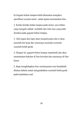 20
b) Geganti beban lampau boleh dilaraskan mengikut
spesifikasi sesuatu motor untuk tujuan memutuskan litar.
2. Ketika berlaku beban lampau pada motor, arus beban
yang mengalir adalah melebihi dari nilai arus yang telah
disetkan pada geganti beban lampau.
3. Alat logam dua lapis akan menjadi panas dan ia akan
menolak bar kerja dan seterusnya menolak sesentuh-
sesentuh boleh gerak.
4. Dengan ini, geganti beban lampau terpelantik dan akan
memutuskan bekalan di litar kawalan dan seterusnya di litar
kuasa.
5. Bagi menghidupkan litar semula,punat reset hendaklah
ditekan dahulu untuk mengendalikan sesentuh boleh gerak
pada kedudukan asal.
 