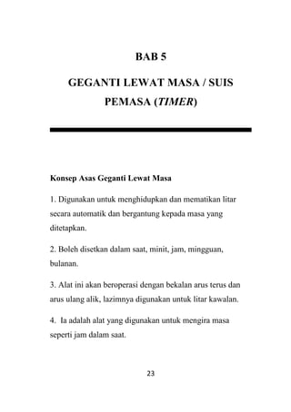 23
BAB 5
GEGANTI LEWAT MASA / SUIS
PEMASA (TIMER)
Konsep Asas Geganti Lewat Masa
1. Digunakan untuk menghidupkan dan mematikan litar
secara automatik dan bergantung kepada masa yang
ditetapkan.
2. Boleh disetkan dalam saat, minit, jam, mingguan,
bulanan.
3. Alat ini akan beroperasi dengan bekalan arus terus dan
arus ulang alik, lazimnya digunakan untuk litar kawalan.
4. Ia adalah alat yang digunakan untuk mengira masa
seperti jam dalam saat.
 