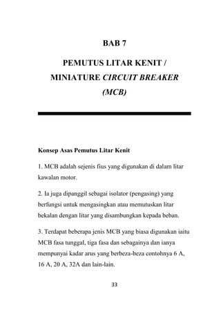 33
BAB 7
PEMUTUS LITAR KENIT /
MINIATURE CIRCUIT BREAKER
(MCB)
Konsep Asas Pemutus Litar Kenit
1. MCB adalah sejenis fius yang digunakan di dalam litar
kawalan motor.
2. Ia juga dipanggil sebagai isolator (pengasing) yang
berfungsi untuk mengasingkan atau memutuskan litar
bekalan dengan litar yang disambungkan kepada beban.
3. Terdapat beberapa jenis MCB yang biasa digunakan iaitu
MCB fasa tunggal, tiga fasa dan sebagainya dan ianya
mempunyai kadar arus yang berbeza-beza contohnya 6 A,
16 A, 20 A, 32A dan lain-lain.
 
