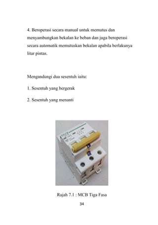34
4. Beroperasi secara manual untuk memutus dan
menyambungkan bekalan ke beban dan juga beroperasi
secara automatik memutuskan bekalan apabila berlakunya
litar pintas.
Mengandungi dua sesentuh iaitu:
1. Sesentuh yang bergerak
2. Sesentuh yang menanti
Rajah 7.1 : MCB Tiga Fasa
 