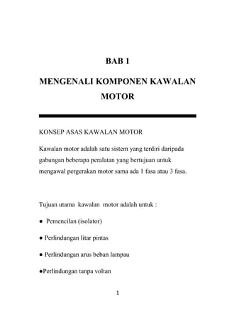 1
BAB 1
MENGENALI KOMPONEN KAWALAN
MOTOR
KONSEP ASAS KAWALAN MOTOR
Kawalan motor adalah satu sistem yang terdiri daripada
gabungan beberapa peralatan yang bertujuan untuk
mengawal pergerakan motor sama ada 1 fasa atau 3 fasa.
Tujuan utama kawalan motor adalah untuk :
● Pemencilan (isolator)
● Perlindungan litar pintas
● Perlindungan arus beban lampau
●Perlindungan tanpa voltan
 