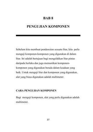 37
BAB 8
PENGUJIAN KOMPONEN
Sebelum kita membuat pendawaian sesuatu litar, kita perlu
menguji komponen-komponen yang digunakan di dalam
litar. Ini adalah bertujuan bagi mengelakkan litar pintas
daripada berlaku dan juga memastikan komponen-
komponen yang digunakan berada dalam keadaan yang
baik. Untuk menguji litar dan komponen yang digunakan,
alat yang biasa digunakan adalah multimeter.
CARA PENGUJIAN KOMPONEN
Bagi menguji komponen, alat yang perlu digunakan adalah
multimeter.
 