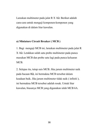38
Laraskan multimeter pada julat R X 1Ω. Berikut adalah
cara-cara untuk menguji komponen-komponen yang
digunakan di dalam litar kawalan.
a) Miniature Circuit Breaker ( MCB )
1. Bagi menguji MCB ini, laraskan multimeter pada julat R
X 1Ω. Letakkan salah satu probe multimeter pada punca
masukan MCB dan probe satu lagi pada punca keluaran
MCB.
2. Selepas itu, tutup suis MCB. Jika jarum multimeter naik
pada bacaan 0Ω, ini bermakna MCB tersebut dalam
keadaan baik. Jika jarum multimeter tidak naik ( infiniti ),
ini bermakna MCB tersebut adalah rosak. Untuk litar
kawalan, biasanya MCB yang digunakan ialah MCB 6A.
 