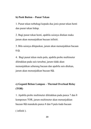 39
b) Push Button – Punat Tekan
1. Punat tekan terbahagi kepada dua jenis penat tekan henti
dan punat tekan hidup.
2. Bagi punat tekan henti, apabila suisnya ditekan maka
jarum akan menunjukkan bacaan infiniti.
3. Bila suisnya dilepaskan, jarum akan menunjukkan bacaan
0 Ω.
4. Bagi punat tekan mula pula, apabila probe multimeter
diletakkan pada suis tersebut, jarum tidak akan
menunjukkan sebarang bacaan dan apabila suis ditekan,
jarum akan menunjukkan bacaan 0Ω.
c) Geganti Beban Lampau – Thermal Overload Relay
(TOR)
1. Apabila probe multimeter diletakkan pada punca 7 dan 8
komponen TOR, jarum multimeter akan menunjukkan
bacaan 0Ω manakala punca 8 dan 9 pula tiada bacaan
( infiniti ).
 