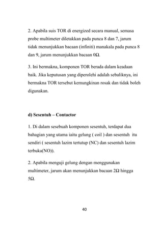 40
2. Apabila suis TOR di energized secara manual, semasa
probe multimeter diletakkan pada punca 8 dan 7, jarum
tidak menunjukkan bacaan (infiniti) manakala pada punca 8
dan 9, jarum menunjukkan bacaan 0Ω.
3. Ini bermakna, komponen TOR berada dalam keadaan
baik. Jika keputusan yang diperolehi adalah sebaliknya, ini
bermakna TOR tersebut kemungkinan rosak dan tidak boleh
digunakan.
d) Sesentuh – Contactor
1. Di dalam sesebuah komponen sesentuh, terdapat dua
bahagian yang utama iaitu gelung ( coil ) dan sesentuh itu
sendiri ( sesentuh lazim tertutup (NC) dan sesentuh lazim
terbuka(NO)).
2. Apabila menguji gelung dengan menggunakan
multimeter, jarum akan menunjukkan bacaan 2Ω hingga
5Ω.
 
