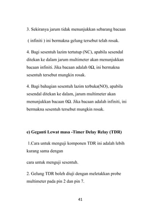 41
3. Sekiranya jarum tidak menunjukkan sebarang bacaan
( infiniti ) ini bermakna gelung tersebut telah rosak.
4. Bagi sesentuh lazim tertutup (NC), apabila sesendal
ditekan ke dalam jarum multimeter akan menunjukkan
bacaan infiniti. Jika bacaan adalah 0Ω, ini bermakna
sesentuh tersebut mungkin rosak.
4. Bagi bahagian sesentuh lazim terbuka(NO), apabila
sesendal ditekan ke dalam, jarum multimeter akan
menunjukkan bacaan 0Ω. Jika bacaan adalah infiniti, ini
bermakna sesentuh tersebut mungkin rosak.
e) Geganti Lewat masa -Timer Delay Relay (TDR)
1.Cara untuk menguji komponen TDR ini adalah lebih
kurang sama dengan
cara untuk menguji sesentuh.
2. Gelung TDR boleh diuji dengan meletakkan probe
multimeter pada pin 2 dan pin 7.
 