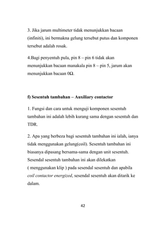 42
3. Jika jarum multimeter tidak menunjukkan bacaan
(infiniti), ini bermakna gelung tersebut putus dan komponen
tersebut adalah rosak.
4.Bagi penyentuh pula, pin 8 – pin 6 tidak akan
menunjukkan bacaan manakala pin 8 – pin 5, jarum akan
menunjukkan bacaan 0Ω.
f) Sesentuh tambahan – Auxiliary contactor
1. Fungsi dan cara untuk menguji komponen sesentuh
tambahan ini adalah lebih kurang sama dengan sesentuh dan
TDR.
2. Apa yang berbeza bagi sesentuh tambahan ini ialah, ianya
tidak menggunakan gelung(coil). Sesentuh tambahan ini
biasanya dipasang bersama-sama dengan unit sesentuh.
Sesendal sesentuh tambahan ini akan dilekatkan
( menggunakan klip ) pada sesendal sesentuh dan apabila
coil contactor energized, sesendal sesentuh akan ditarik ke
dalam.
 