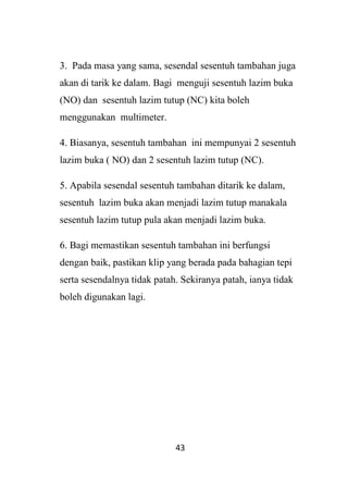 43
3. Pada masa yang sama, sesendal sesentuh tambahan juga
akan di tarik ke dalam. Bagi menguji sesentuh lazim buka
(NO) dan sesentuh lazim tutup (NC) kita boleh
menggunakan multimeter.
4. Biasanya, sesentuh tambahan ini mempunyai 2 sesentuh
lazim buka ( NO) dan 2 sesentuh lazim tutup (NC).
5. Apabila sesendal sesentuh tambahan ditarik ke dalam,
sesentuh lazim buka akan menjadi lazim tutup manakala
sesentuh lazim tutup pula akan menjadi lazim buka.
6. Bagi memastikan sesentuh tambahan ini berfungsi
dengan baik, pastikan klip yang berada pada bahagian tepi
serta sesendalnya tidak patah. Sekiranya patah, ianya tidak
boleh digunakan lagi.
 