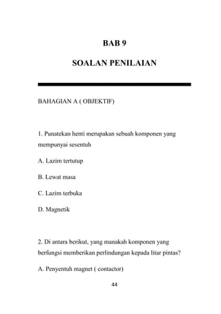 44
BAB 9
SOALAN PENILAIAN
BAHAGIAN A ( OBJEKTIF)
1. Punatekan henti merupakan sebuah komponen yang
mempunyai sesentuh
A. Lazim tertutup
B. Lewat masa
C. Lazim terbuka
D. Magnetik
2. Di antara berikut, yang manakah komponen yang
berfungsi memberikan perlindungan kepada litar pintas?
A. Penyentuh magnet ( contactor)
 