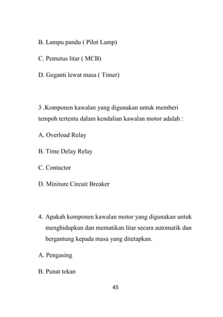 45
B. Lampu pandu ( Pilot Lamp)
C. Pemutus litar ( MCB)
D. Geganti lewat masa ( Timer)
3 .Komponen kawalan yang digunakan untuk memberi
tempoh tertentu dalam kendalian kawalan motor adalah :
A. Overload Relay
B. Time Delay Relay
C. Contactor
D. Miniture Circuit Breaker
4. Apakah komponen kawalan motor yang digunakan untuk
menghidupkan dan mematikan litar secara automatik dan
bergantung kepada masa yang ditetapkan.
A. Pengasing
B. Punat tekan
 
