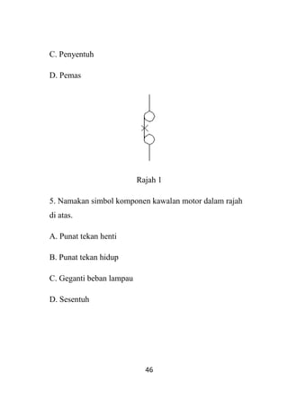 46
C. Penyentuh
D. Pemas
Rajah 1
5. Namakan simbol komponen kawalan motor dalam rajah
di atas.
A. Punat tekan henti
B. Punat tekan hidup
C. Geganti beban lampau
D. Sesentuh
 