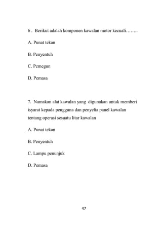 47
6 . Berikut adalah komponen kawalan motor kecuali……..
A. Punat tekan
B. Penyentuh
C. Pemegun
D. Pemasa
7. Namakan alat kawalan yang digunakan untuk memberi
isyarat kepada pengguna dan penyelia panel kawalan
tentang operasi sesuatu litar kawalan
A. Punat tekan
B. Penyentuh
C. Lampu penunjuk
D. Pemasa
 