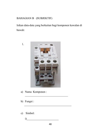 48
BAHAGIAN B (SUBJEKTIF)
Isikan data-data yang berkaitan bagi komponen kawalan di
bawah:
1.
a) Nama Komponen :
_______________________________
b) Fungsi :
__________________________________
c) Simbol:
i)_______________________
 
