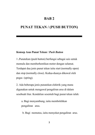3
BAB 2
PUNAT TEKAN / (PUSH BUTTON)
Konsep Asas Punat Tekan / Push Button
1 .Punatekan (push button) berfungsi sebagai suis untuk
memula dan memberhentikan motor dengan selamat.
Terdapat dua jenis punat tekan iaitu start (normally open)
dan stop (normally close). Kedua-duanya dikawal oleh
pegas (spring).
2. Ada beberapa jenis punatekan elektrik yang mana
digunakan untuk mengawal pengaliran arus di dalam
sesebuah litar. Kendalian sesentuh bagi punat tekan ialah:
a. Bagi menyambung, iaitu membolehkan
pengaliran arus.
b. Bagi memutus, iaitu menyekat pengaliran arus.
 