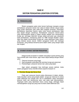 165
BAB IV
SISTEM PENGAPIAN (IGNITION SYSTEM)
A. PENDAHULUAN
Sistem pengapian pada motor bensin berfungsi mengatur proses
pembakaran campuran bensin dan udara di dalam silinder sesuai waktu
yang sudah ditentukan yaitu pada akhir langkah kompresi. Permulaan
pembakaran diperlukan karena, pada motor bensin pembakaran tidak
bisa terjadi dengan sendirinya. Pembakaran campuran bensin-udara
yang dikompresikan terjadi di dalam silinder setelah busi memercikkan
bunga api, sehingga diperoleh tenaga akibat pemuaian gas (eksplosif)
hasil pembakaran, mendorong piston ke TMB menjadi langkah usaha.
Agar busi dapat memercikkan bunga api, maka diperlukan suatu sistem
yang bekerja secara akurat. Sistem pengapian terdiri dari berbagai
komponen, yang bekerja bersama-sama dalam waktu yang sangat cepat
dan singkat.
B. SYARAT-SYARAT SISTEM PENGAPIAN
Ketiga kondisi di bawah ini adalah merupakan syarat penting yang
harus dimiliki oleh motor bensin, agar mesin dapat bekerja dengan efisien
yaitu:
1. Tekanan kompresi yang tinggi.
2. Saat pengapian yang tepat dan percikan bunga api yang kuat.
3. Perbandingan campuran bensin dan udara yang tepat.
Agar sistem pengapian bisa berfungsi secara optimal, maka
sistem pengapian harus memiliki kriteria seperti di bawah ini:
1. Percikan Bunga Api Harus Kuat
Pada saat campuran bensin-udara dikompresi di dalam silinder,
maka kesulitan utama yang terjadi adalah bunga api meloncat di antara
celah elektroda busi sangat sulit, hal ini disebabkan udara merupakan
tahanan listrik dan tahanannya akan naik pada saat dikompresikan.
Tegangan listrik yang diperlukan harus cukup tinggi, sehingga dapat
membangkitkan bunga api yang kuat di antara celah elektroda busi.
 