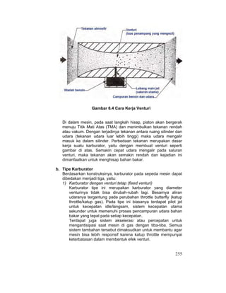 255
Gambar 6.4 Cara Kerja Venturi
Di dalam mesin, pada saat langkah hisap, piston akan bergerak
menuju Titik Mati Atas (TMA) dan menimbulkan tekanan rendah
atau vakum. Dengan terjadinya tekanan antara ruang silinder dan
udara (tekanan udara luar lebih tinggi) maka udara mengalir
masuk ke dalam silinder. Perbedaan tekanan merupakan dasar
kerja suatu karburator, yaitu dengan membuat venturi seperti
gambar di atas. Semakin cepat udara mengalir pada saluran
venturi, maka tekanan akan semakin rendah dan kejadian ini
dimanfaatkan untuk menghisap bahan bakar.
b. Tipe Karburator
Berdasarkan konstruksinya, karburator pada sepeda mesin dapat
dibedakan menjadi tiga, yaitu:
1) Karburator dengan venturi tetap (fixed venturi)
Karburator tipe ini merupakan karburator yang diameter
venturinya tidak bisa dirubah-rubah lagi. Besarnya aliran
udaranya tergantung pada perubahan throttle butterfly (katup
throttle/katup gas). Pada tipe ini biasanya terdapat pilot jet
untuk kecepatan idle/langsam, sistem kecepatan utama
sekunder untuk memenuhi proses pencampuran udara bahan
bakar yang tepat pada setiap kecepatan.
Terdapat juga sistem akselerasi atau percepatan untuk
mengantisipasi saat mesin di gas dengan tiba-tiba. Semua
sistem tambahan tersebut dimaksudkan untuk membantu agar
mesin bisa lebih responsif karena katup throttle mempunyai
keterbatasan dalam membentuk efek venturi.
 