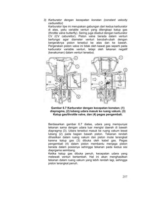 257
3) Karburator dengan kecepatan konstan (constant velocity
carburettor)
Karburator tipe ini merupakan gabungan dari kedua karburator
di atas, yaitu variable venturi yang dilengkapi katup gas
(throttle valve butterfly). Sering juga disebut dengan karburator
CV (CV caburettor). Piston valve berada dalam venturi
berfungsi agar diameter venturi berubah-ubah dengan
bergeraknya piston tersebut ke atas dan ke bawah.
Pergerakan piston valve ini tidak oleh kawat gas seperti pada
karburator variable venturi, tetapi oleh tekanan negatif
(kevakuman) dalam venturi tersebut.
Gambar 6.7 Karburator dengan kecepatan konstan; (1)
diapragma, (2) lubang udara masuk ke ruang vakum, (3)
Katup gas/throttle valve, dan (4) pegas pengembali.
Berdasarkan gambar 6.7 diatas, udara yang mempunyai
tekanan sama dengan udara luar mengisi daerah di bawah
diapragma (3). Udara tersebut masuk ke ruang vakum lewat
lubang (2) pada bagian bawah piston. Tekanan rendah
dihasilkan dalam ruang vakum dan piston mulai terangkat
karena katup gas (3) dibuka oleh kabel gas. Pegas
pengembali (4) dalam piston membantu menjaga piston
berada dalam posisinya sehingga tekanan pada kedua sisi
diaprgama seimbang.
Ketika katup gas dibuka penuh, kecepatan udara yang
melewati venturi bertambah. Hal ini akan menghasilkan
tekanan dalam ruang vakum yang lebih rendah lagi, sehingga
piston terangkat penuh.
 