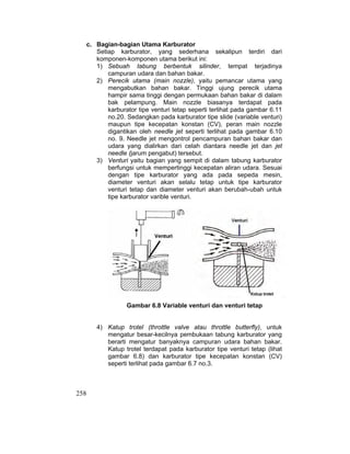 258
c. Bagian-bagian Utama Karburator
Setiap karburator, yang sederhana sekalipun terdiri dari
komponen-komponen utama berikut ini:
1) Sebuah tabung berbentuk silinder, tempat terjadinya
campuran udara dan bahan bakar.
2) Perecik utama (main nozzle), yaitu pemancar utama yang
mengabutkan bahan bakar. Tinggi ujung perecik utama
hampir sama tinggi dengan permukaan bahan bakar di dalam
bak pelampung. Main nozzle biasanya terdapat pada
karburator tipe venturi tetap seperti terlihat pada gambar 6.11
no.20. Sedangkan pada karburator tipe slide (variable venturi)
maupun tipe kecepatan konstan (CV), peran main nozzle
digantikan oleh needle jet seperti terlihat pada gambar 6.10
no. 9. Needle jet mengontrol pencampuran bahan bakar dan
udara yang dialirkan dari celah diantara needle jet dan jet
needle (jarum pengabut) tersebut.
3) Venturi yaitu bagian yang sempit di dalam tabung karburator
berfungsi untuk mempertinggi kecepatan aliran udara. Sesuai
dengan tipe karburator yang ada pada sepeda mesin,
diameter venturi akan selalu tetap untuk tipe karburator
venturi tetap dan diameter venturi akan berubah-ubah untuk
tipe karburator varible venturi.
Gambar 6.8 Variable venturi dan venturi tetap
4) Katup trotel (throttle valve atau throttle butterfly), untuk
mengatur besar-kecilnya pembukaan tabung karburator yang
berarti mengatur banyaknya campuran udara bahan bakar.
Katup trotel terdapat pada karburator tipe venturi tetap (lihat
gambar 6.8) dan karburator tipe kecepatan konstan (CV)
seperti terlihat pada gambar 6.7 no.3.
 