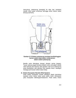 263
mencukupi, pelampung terangkat ke atas dan menekan
needle valve pada rumahnya sehingga aliran bahan bakar
tertutup (terhenti).
Gambar 6.12 Sistem pelampung menjaga level/ketinggian
bensin selalu tetap dalam ruang bensin
dalam sistem pelampung
Needle valve dilengkapi dengan damper spring (pegas).
Tujuan adanya pegas tersebut adalah untuk mencegah needle
valve terbuka dan tertutup oleh gerakan naik turun pelampung
yang disebabkan oleh gerakan dari sepeda mesin, sekaligus
menjaga permukaan bahan bakar tetap.
2) Sistem Kecepatan Rendah (Pilot System)
Pada sistem kecepatan rendah sekaligus dapat mencakup
keadaan aliran bahan bakar pada waktu mesin dihidupkan
yaitu kecepatan idle/langsam/stasioner. Pada waktu mesin
 