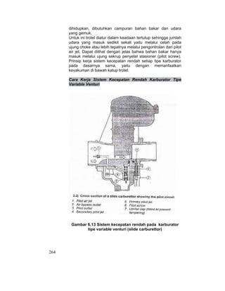 264
dihidupkan, dibutuhkan campuran bahan bakar dan udara
yang gemuk.
Untuk ini trotel diatur dalam keadaan tertutup sehingga jumlah
udara yang masuk sedikit sekali yaitu melalui celah pada
ujung choke atau lebih tepatnya melalui pengontrolan dari pilot
air jet. Dapat dilihat dengan jelas bahwa bahan bakar hanya
masuk melalui ujung sekrup penyetel stasioner (pilot screw).
Prinsip kerja sistem kecepatan rendah setiap tipe karburator
pada dasarnya sama, yaitu dengan memanfaatkan
kevakuman di bawah katup trotel.
Cara Kerja Sistem Kecepatan Rendah Karburator Tipe
Variable Venturi
Gambar 6.13 Sistem kecepatan rendah pada karburator
tipe variable venturi (slide carburettor)
 