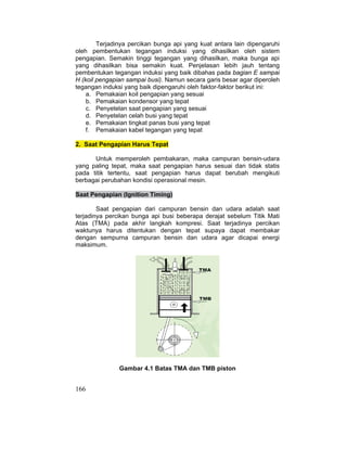 166
Terjadinya percikan bunga api yang kuat antara lain dipengaruhi
oleh pembentukan tegangan induksi yang dihasilkan oleh sistem
pengapian. Semakin tinggi tegangan yang dihasilkan, maka bunga api
yang dihasilkan bisa semakin kuat. Penjelasan lebih jauh tentang
pembentukan tegangan induksi yang baik dibahas pada bagian E sampai
H (koil pengapian sampai busi). Namun secara garis besar agar diperoleh
tegangan induksi yang baik dipengaruhi oleh faktor-faktor berikut ini:
a. Pemakaian koil pengapian yang sesuai
b. Pemakaian kondensor yang tepat
c. Penyetelan saat pengapian yang sesuai
d. Penyetelan celah busi yang tepat
e. Pemakaian tingkat panas busi yang tepat
f. Pemakaian kabel tegangan yang tepat
2. Saat Pengapian Harus Tepat
Untuk memperoleh pembakaran, maka campuran bensin-udara
yang paling tepat, maka saat pengapian harus sesuai dan tidak statis
pada titik tertentu, saat pengapian harus dapat berubah mengikuti
berbagai perubahan kondisi operasional mesin.
Saat Pengapian (Ignition Timing)
Saat pengapian dari campuran bensin dan udara adalah saat
terjadinya percikan bunga api busi beberapa derajat sebelum Titik Mati
Atas (TMA) pada akhir langkah kompresi. Saat terjadinya percikan
waktunya harus ditentukan dengan tepat supaya dapat membakar
dengan sempurna campuran bensin dan udara agar dicapai energi
maksimum.
Gambar 4.1 Batas TMA dan TMB piston
 