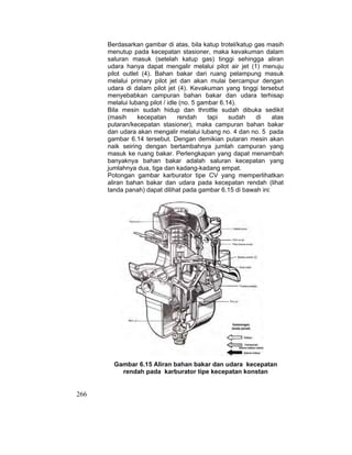 266
Berdasarkan gambar di atas, bila katup trotel/katup gas masih
menutup pada kecepatan stasioner, maka kevakuman dalam
saluran masuk (setelah katup gas) tinggi sehingga aliran
udara hanya dapat mengalir melalui pilot air jet (1) menuju
pilot outlet (4). Bahan bakar dari ruang pelampung masuk
melalui primary pilot jet dan akan mulai bercampur dengan
udara di dalam pilot jet (4). Kevakuman yang tinggi tersebut
menyebabkan campuran bahan bakar dan udara terhisap
melalui lubang pilot / idle (no. 5 gambar 6.14).
Bila mesin sudah hidup dan throttle sudah dibuka sedikit
(masih kecepatan rendah tapi sudah di atas
putaran/kecepatan stasioner), maka campuran bahan bakar
dan udara akan mengalir melalui lubang no. 4 dan no. 5 pada
gambar 6.14 tersebut. Dengan demikian putaran mesin akan
naik seiring dengan bertambahnya jumlah campuran yang
masuk ke ruang bakar. Perlengkapan yang dapat menambah
banyaknya bahan bakar adalah saluran kecepatan yang
jumlahnya dua, tiga dan kadang-kadang empat.
Potongan gambar karburator tipe CV yang memperlihatkan
aliran bahan bakar dan udara pada kecepatan rendah (lihat
tanda panah) dapat dilihat pada gambar 6.15 di bawah ini:
Gambar 6.15 Aliran bahan bakar dan udara kecepatan
rendah pada karburator tipe kecepatan konstan
 