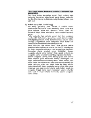 267
Cara Kerja Sistem Kecepatan Rendah Karburator Tipe
Venturi Tetap
Cara kerja sistem kecepatan rendah (pilot system) pada
karburator tipe venturi tetap hampir sama dengan karburator
tipe CV. Oleh karena itu, tidak diperlukan lagi penjelasan yang
lebih rinci.
3) Sistem Kecepatan Utama/Tinggi
Bila katup gas/katup trotel dibuka ¾ sampai dibuka
sepenuhnya maka aliran udara sekarang sudah cukup kuat
untuk menarik udara dari pengabut utama (main jet).
Sekarang bahan bakar seluruhnya hanya melalui pengabut
utama.
Pada karburator tipe variable venturi dan tipe kecepatan
konstan (CV karburator), ujung tirus needle (jarum) seperti
terlihat pada gambar 6.16 no. 2 akan membuka saluran utama
sehingga pengontrolan aliran campuran bahan bakar dan
udara saat itu melewati spuyer utama (main jet).
Pada karburator tipe venturi tetap, tidak terdapat needle
seperti pada karburator tipe variable dan tipe CV. Oleh karena
itu, sistem kecepatan utamanya bisa terdapat dua atau lebih.
Kecepatan utama tersebut sering diistilahkan dengan
kecepatan utama primer (primary high speed system) dan
kecepatan utama sekunder (secondary high speed system).
Sistem kecepatan utama primer bekerja pada saat sepeda
mesin berjalan pada kecepatan sedang (menengah) dan
tinggi. Sistem ini umumnya bekerja ketika mesin bekerja pada
beban ringan dan jumlah udara yang masuk masih sedikit. Bila
suplai campuran udara dan bahan bakar ke dalam silinder
(ruang bakar) oleh sistem kecepatan utama primer tidak cukup
(misalnya pada saat mesin bekerja pada beban berat dan
kecepatan tinggi) maka sistem kecepatan uatam sekunder
pada saat ini mulai bekerja membantu sistem kecepatan
utama primer.
 