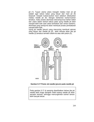 269
jet (1). Tujuan utama udara mengalir melalui main air jet
adalah agar bahan bakar yang keluar dari main jet (8)
terpecah menjadi butiran-butiran kecil sebelum dikeluarkan
melalui needle jet (6). Dengan berbentuk butiran-butiran
tersebut, maka proses atomisasi (bercampurnya bahan bakar
dan udara dalam bentuk kabut) pada ujung needle jet akan
menjadi lebih baik saat udara tambahan dari venturi bertemu.
Atomisasi yang sempurna akan membuat proses pembakaran
menjadi lebih baik.
Ujung jet needle (jarum) yang meruncing membuat saluran
yang keluar dari needle jet (6) lebih terbuka lebar jika jet
needle (2) tersebut semakin ditarik ke atas oleh piston (5).
Gambar 6.17 Posisi Jet needle (jarum) pada needle jet
Pada gambar 6.17 di samping diperlihatkan bahwa jika jet
needle lebih tinggi diangkat maka lubang needle jet akan
semakin terbuka, sehingga memungkinkan butiran bensin
lebih banyak keluar.
 
