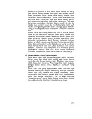 271
Berdasarkan gambar di atas dapat dilihat bahwa jika katup
gas (throttle valve) terbuka lebih jauh atau terbuka penuh,
maka kecepatan aliran udara pada lubang masuk akan
bertambah besar (maksimum). Throttle piston akan terangkat
sehingga akan menambah luas area pada bagian venturi
sehingga menambah udara pada posisi maksimum. Pada saat
bersamaan perbedaan diameter dalam needle jet dan jet
needle akan semakin besar. Jet needle terangkat makin jauh
ke atas seiring naiknya throttle piston sehingga posisi diameter
ujung jet needle pada needle jet semakin kecil karena semakin
tirus.
Bahan bakar dari ruang pelampung saat ini masuk melalui
main jet dan bercampur dengan udara yang berasal dari
maian air jet di dalam saluran needle jet. Bahan bakar yang
telah tercampur dengan udara tersebut selanjutnya akan
berbentuk butiran-butiran kecil. Dengan berbentuk butiran-
butiran tersebut, maka proses atomisasi (bercampurnya bahan
bakar dan udara dalam bentuk kabut) pada ujung needle jet
akan menjadi lebih baik saat udara tambahan dari venturi
bertemu. Atomisasi yang sempurna akan membuat proses
pembakaran menjadi lebih baik. Pada sistem kecepatan
utama ini, pengontrolan bahan bakar dilakukan oleh main jet.
4) Sistem Beban Penuh (sistem tenaga)
Pada waktu mesin jalan dengan kecepatan tinggi, campuran
bahan bakar dan udara diatur sedikit agak kurus, karena
mesin berputar dengan beban ringan. Dikatakan juga dengan
istilah kecepatan ekonomis. Akan tetapi bila mesin berputar
dengan beban penuh, maka diperlukan campuran yang
gemuk.
Salah satu cara yang dipergunakan pada karburator tipe
variable venturi yaitu dengan memasang main jet tambahan
dalam pipa yang berasal dari ruang pelampung, tetapi
penempatan pipa tersebut sedikit lebih tinggi dibandingkan
ujung dari throttle slide/piston. Hal ini akan membuat
“pengaruh venturi” hanya dapat dicapai untuk sistem tenaga
(power) jika throttle slide/piston diangkat cukup tinggi.
 
