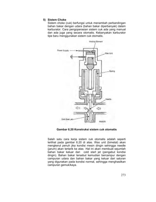 273
5) Sistem Choke
Sistem choke (cuk) berfungsi untuk menambah perbandingan
bahan bakar dengan udara (bahan bakar diperbanyak) dalam
karburator. Cara pengoperasian sistem cuk ada yang manual
dan ada juga yang secara otomatis. Kebanyakan karburator
tipe baru menggunakan sistem cuk otomatis.
Gambar 6.20 Konstruksi sistem cuk otomatis
Salah satu cara kerja sistem cuk otomatis adalah seperti
terlihat pada gambar 6.20 di atas. Wax unit (bimetal) akan
mengkerut penuh jika kondisi mesin dingin sehingga needle
(jarum) akan tertarik ke atas Hal ini akan membuat sejumlah
bahan bakar keluar dari cold start jet (pengabut kondisi
dingin). Bahan bakar tersebut kemudian bercampur dengan
campuran udara dan bahan bakar yang keluar dari saluran
yang digunakan pada kondisi normal, sehingga menghasilkan
campuran gemuk/kaya.
 